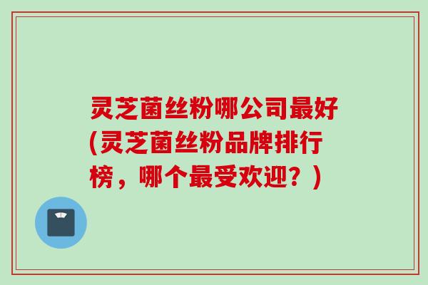 灵芝菌丝粉哪公司最好(灵芝菌丝粉品牌排行榜，哪个最受欢迎？)