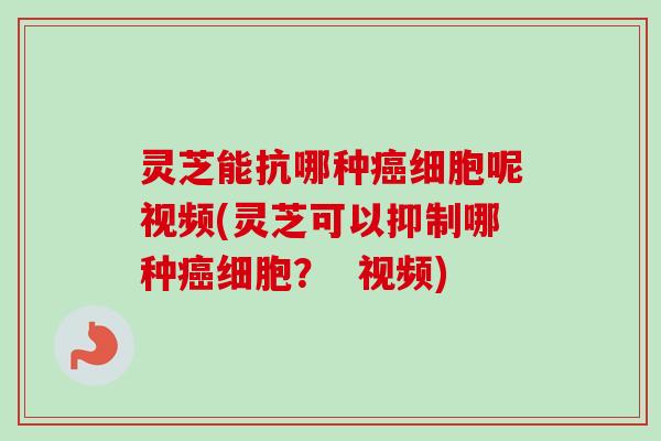 灵芝能抗哪种癌细胞呢视频(灵芝可以抑制哪种癌细胞？  视频)