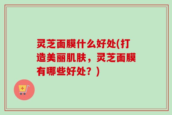 灵芝面膜什么好处(打造美丽,灵芝面膜有哪些好处?) 灵芝面膜什么好处(打造美丽,灵芝面膜有哪些好处?)