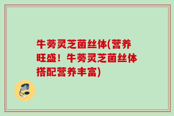 牛蒡灵芝菌丝体(营养旺盛！牛蒡灵芝菌丝体搭配营养丰富)