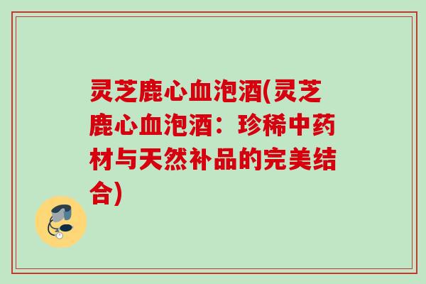 灵芝鹿心血泡酒(灵芝鹿心血泡酒：珍稀中药材与天然补品的完美结合)