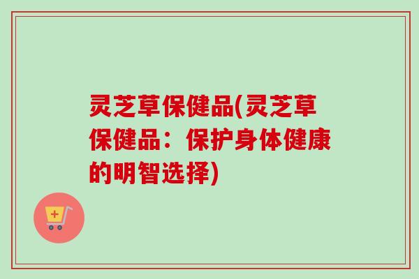 灵芝草保健品(灵芝草保健品：保护身体健康的明智选择)