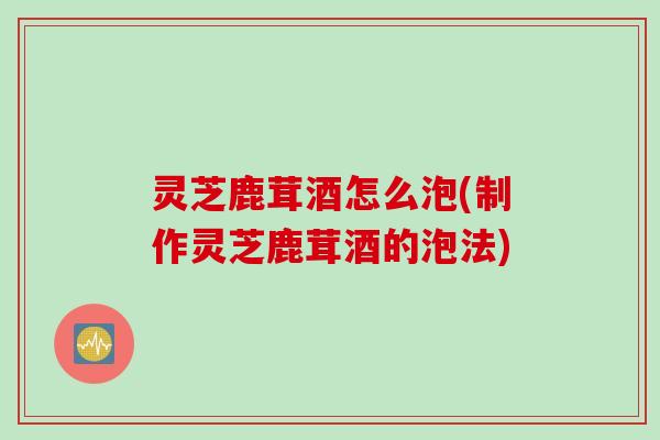 灵芝鹿茸酒怎么泡(制作灵芝鹿茸酒的泡法)