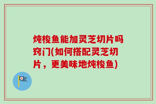 炖梭鱼能加灵芝切片吗窍门(如何搭配灵芝切片，更美味地炖梭鱼)