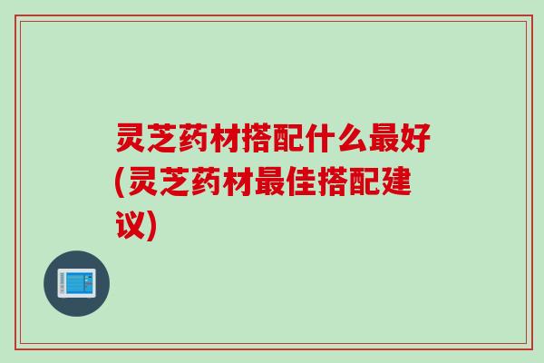 灵芝药材搭配什么最好(灵芝药材最佳搭配建议)