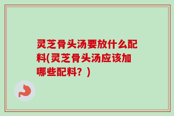 灵芝骨头汤要放什么配料(灵芝骨头汤应该加哪些配料？)