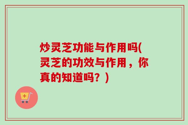 炒灵芝功能与作用吗(灵芝的功效与作用，你真的知道吗？)