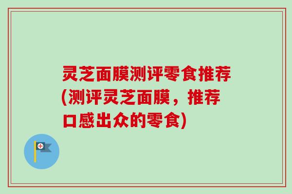 灵芝面膜测评零食推荐(测评灵芝面膜，推荐口感出众的零食)