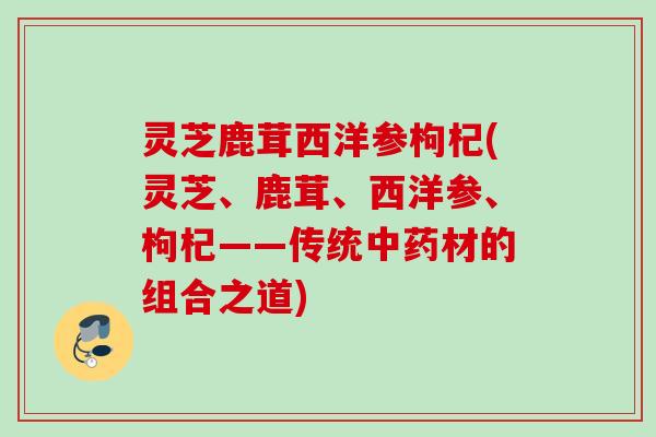灵芝鹿茸西洋参枸杞(灵芝、鹿茸、西洋参、枸杞——传统中药材的组合之道)