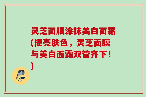 灵芝面膜涂抹美白面霜(提亮肤色，灵芝面膜与美白面霜双管齐下！)