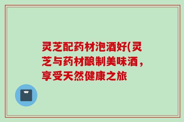 灵芝配药材泡酒好(灵芝与药材酿制美味酒，享受天然健康之旅