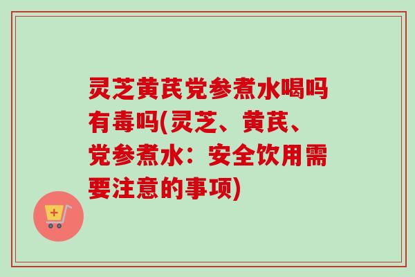 灵芝黄芪党参煮水喝吗有毒吗(灵芝、黄芪、党参煮水：安全饮用需要注意的事项)