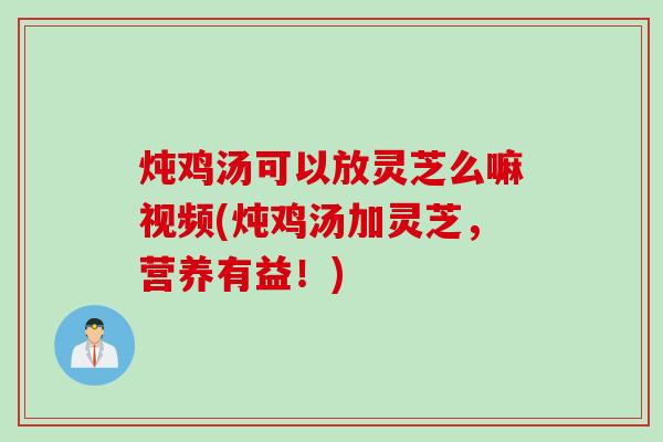 炖鸡汤可以放灵芝么嘛视频(炖鸡汤加灵芝，营养有益！)