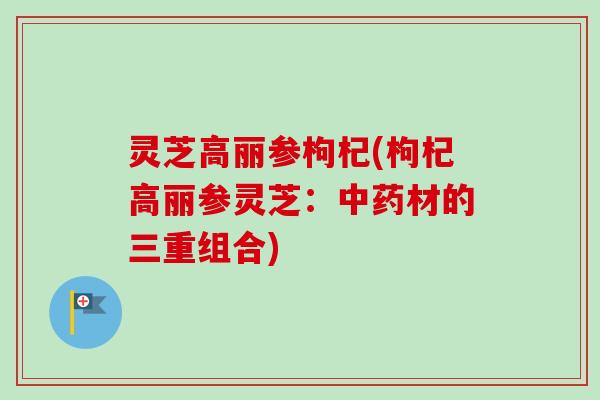 灵芝高丽参枸杞(枸杞高丽参灵芝：中药材的三重组合)
