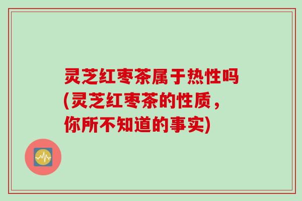 灵芝红枣茶属于热性吗(灵芝红枣茶的性质，你所不知道的事实)