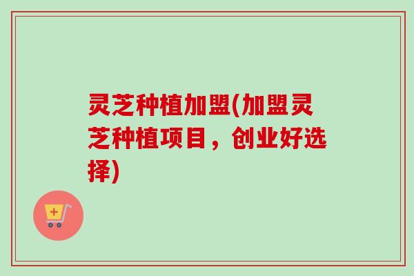 灵芝种植加盟(加盟灵芝种植项目，创业好选择)
