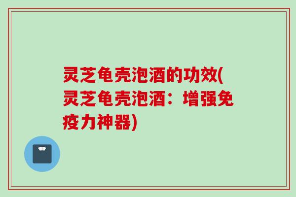 灵芝龟壳泡酒的功效(灵芝龟壳泡酒：增强免疫力神器)