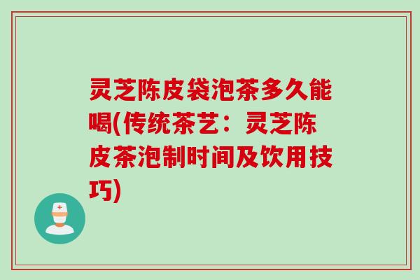 灵芝陈皮袋泡茶多久能喝(传统茶艺：灵芝陈皮茶泡制时间及饮用技巧)
