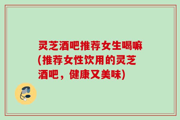 灵芝酒吧推荐女生喝嘛(推荐女性饮用的灵芝酒吧，健康又美味)