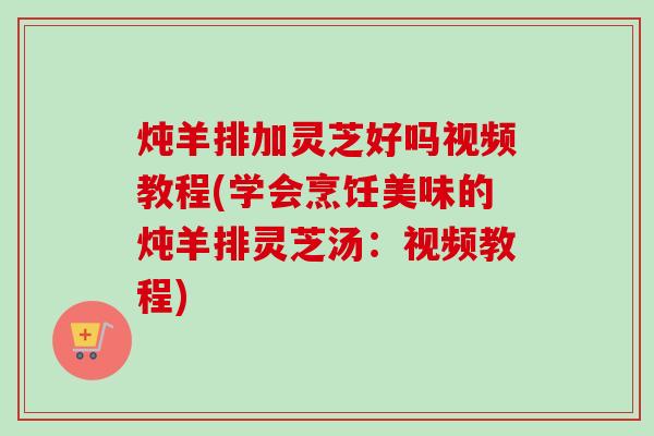 炖羊排加灵芝好吗视频教程(学会烹饪美味的炖羊排灵芝汤：视频教程)