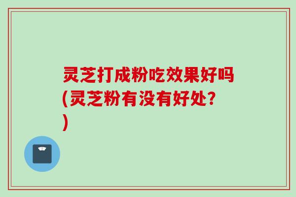 灵芝打成粉吃效果好吗(灵芝粉有没有好处？)
