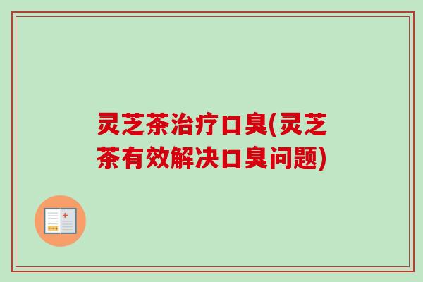 灵芝茶口臭(灵芝茶有效解决口臭问题) 灵芝茶口臭(灵芝茶有效解决口臭问题)