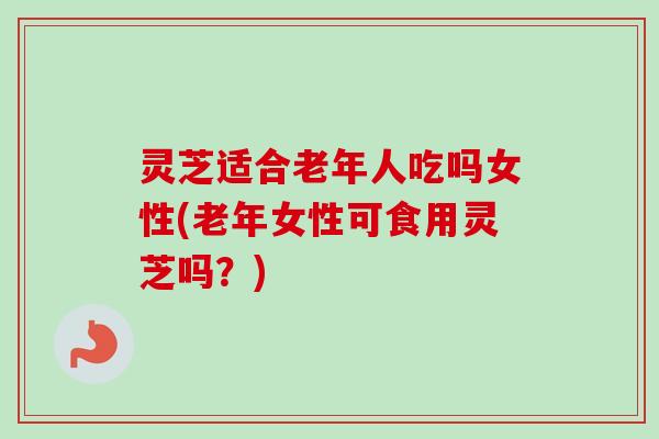 灵芝适合老年人吃吗女性(老年女性可食用灵芝吗?) 灵芝适合老年人吃吗女性(老年女性可食用灵芝吗?)
