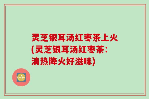 灵芝银耳汤红枣茶上火(灵芝银耳汤红枣茶：清热降火好滋味)