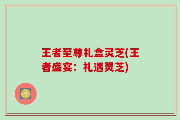 王者至尊礼盒灵芝(王者盛宴：礼遇灵芝)