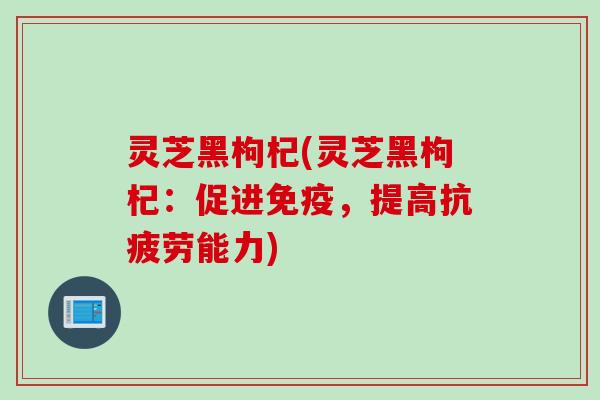 灵芝黑枸杞(灵芝黑枸杞：促进免疫，提高抗疲劳能力)