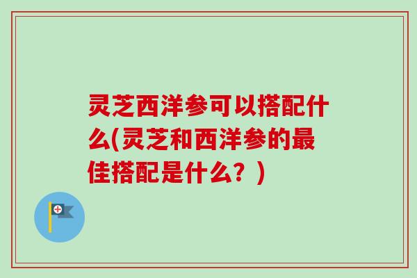 灵芝西洋参可以搭配什么(灵芝和西洋参的最佳搭配是什么？)
