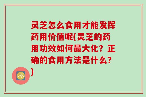 灵芝怎么食用才能发挥药用价值呢(灵芝的药用功效如何最大化？正确的食用方法是什么？)