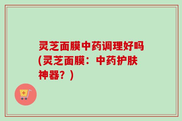 灵芝面膜调理好吗(灵芝面膜:护肤神器?) 灵芝面膜调理好吗(灵芝面膜:护肤神器?)
