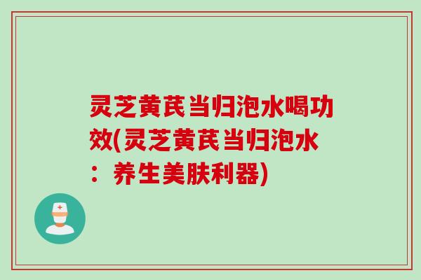 灵芝黄芪当归泡水喝功效(灵芝黄芪当归泡水:养生美肤利器) 灵芝黄芪当归泡水喝功效(灵芝黄芪当归泡水:养生美肤利器)