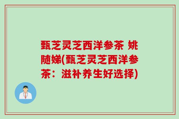 甄芝灵芝西洋参茶 姚随娣(甄芝灵芝西洋参茶:滋补养生好选择) 甄芝灵芝西洋参茶 姚随娣(甄芝灵芝西洋参茶:滋补养生好选择)
