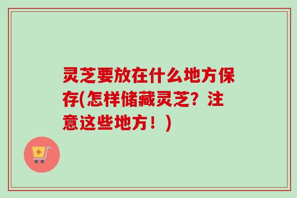 灵芝要放在什么地方保存(怎样储藏灵芝？注意这些地方！)