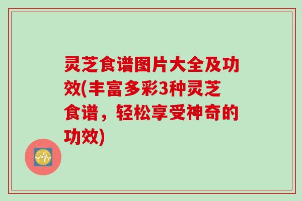灵芝食谱图片大全及功效(丰富多彩3种灵芝食谱，轻松享受神奇的功效)