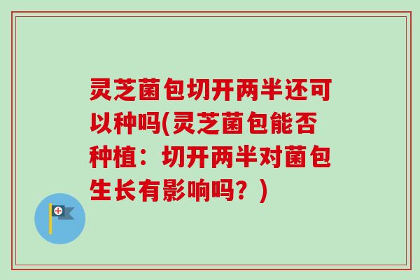 灵芝菌包切开两半还可以种吗(灵芝菌包能否种植：切开两半对菌包生长有影响吗？)