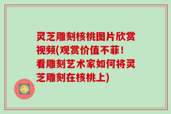 灵芝雕刻核桃图片欣赏视频(观赏价值不菲！看雕刻艺术家如何将灵芝雕刻在核桃上)