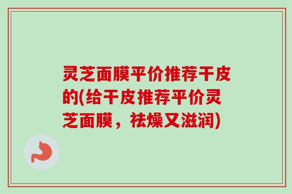 灵芝面膜平价推荐干皮的(给干皮推荐平价灵芝面膜，祛燥又滋润)