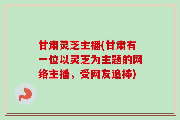 甘肃灵芝主播(甘肃有一位以灵芝为主题的网络主播，受网友追捧)