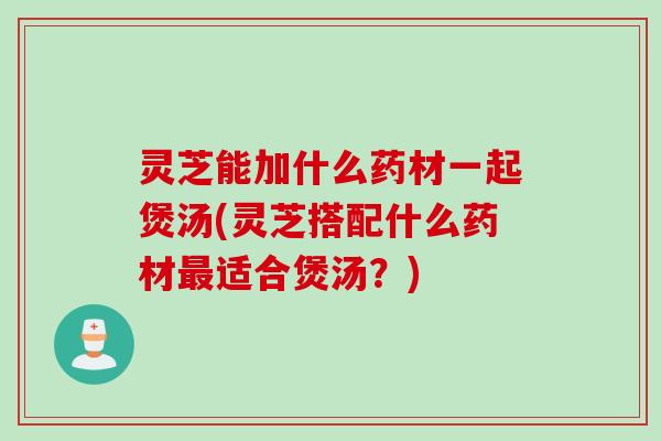 灵芝能加什么药材一起煲汤(灵芝搭配什么药材适合煲汤?) 灵芝能加什么药材一起煲汤(灵芝搭配什么药材适合煲汤?)