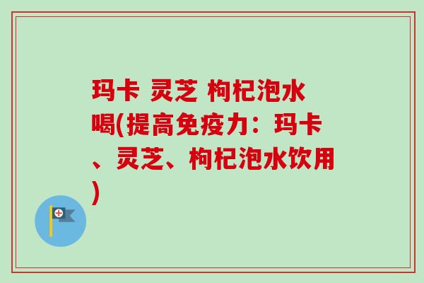 玛卡 灵芝 枸杞泡水喝(提高免疫力：玛卡、灵芝、枸杞泡水饮用)