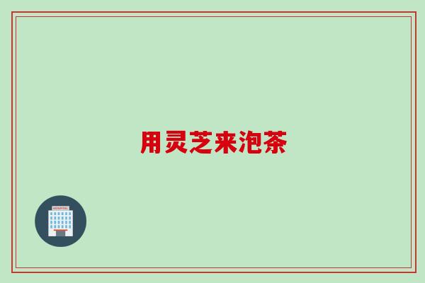 用灵芝来泡茶 用灵芝来泡茶