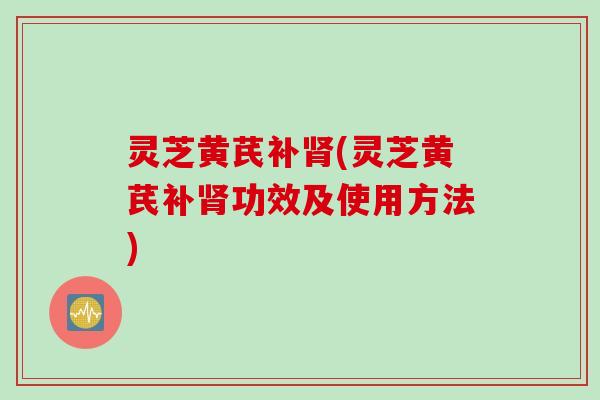 灵芝黄芪补肾(灵芝黄芪补肾功效及使用方法)