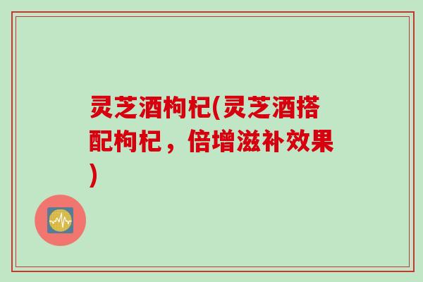 灵芝酒枸杞(灵芝酒搭配枸杞，倍增滋补效果)