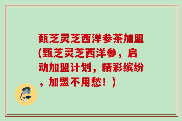 甄芝灵芝西洋参茶加盟(甄芝灵芝西洋参，启动加盟计划，精彩缤纷，加盟不用愁！)