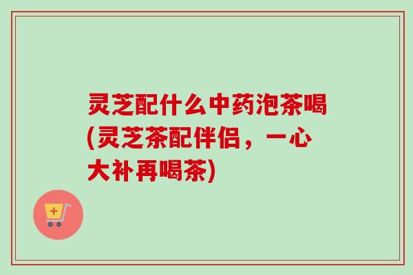 灵芝配什么中药泡茶喝(灵芝茶配伴侣，一心大补再喝茶)