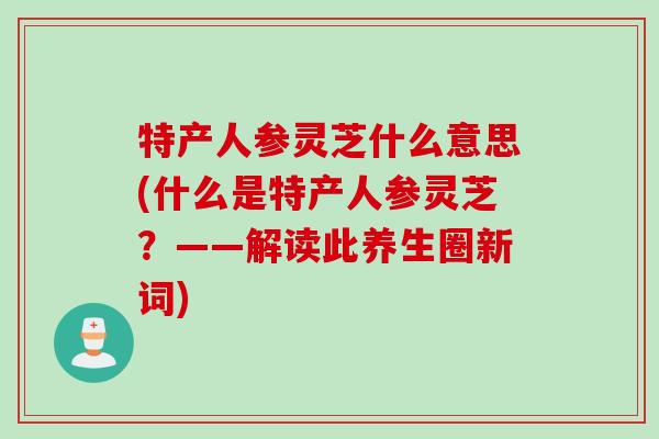 特产人参灵芝什么意思(什么是特产人参灵芝?——解读此养生圈新词) 特产人参灵芝什么意思(什么是特产人参灵芝?——解读此养生圈新词)