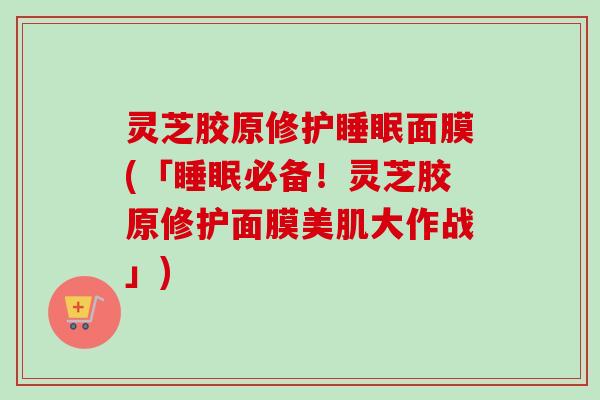 灵芝胶原修护睡眠面膜(「睡眠必备！灵芝胶原修护面膜美肌大作战」)